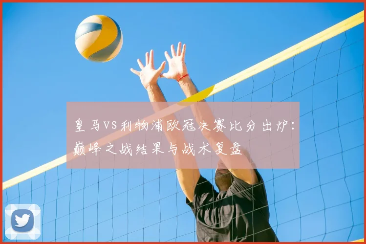 皇马vs利物浦欧冠决赛比分出炉：巅峰之战结果与战术复盘
