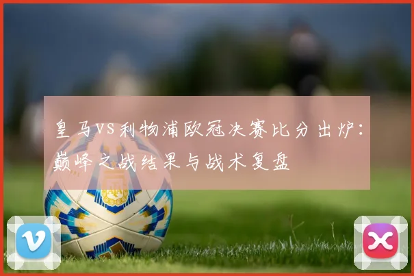 皇马vs利物浦欧冠决赛比分出炉：巅峰之战结果与战术复盘