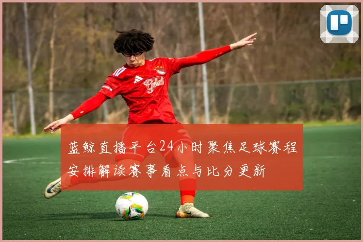 蓝鲸直播平台24小时聚焦足球赛程安排解读赛事看点与比分更新